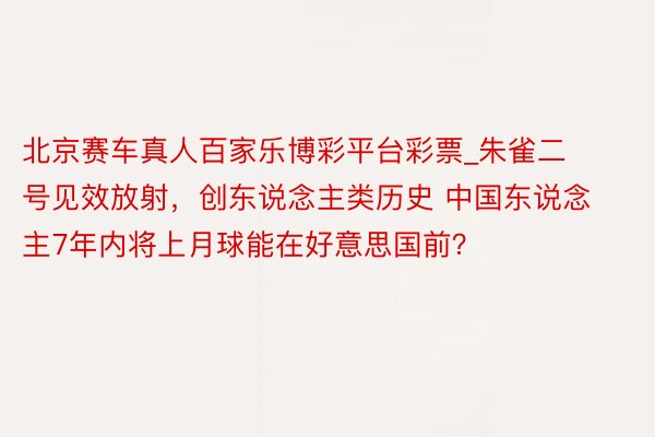 北京赛车真人百家乐博彩平台彩票_朱雀二号见效放射，创东说念主类历史 中国东说念主7年内将上月球能在好意思国前？