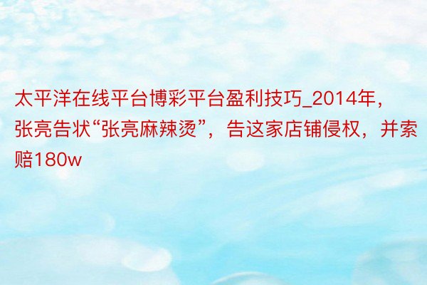 太平洋在线平台博彩平台盈利技巧_2014年，张亮告状“张亮麻辣烫”，告这家店铺侵权，并索赔180w