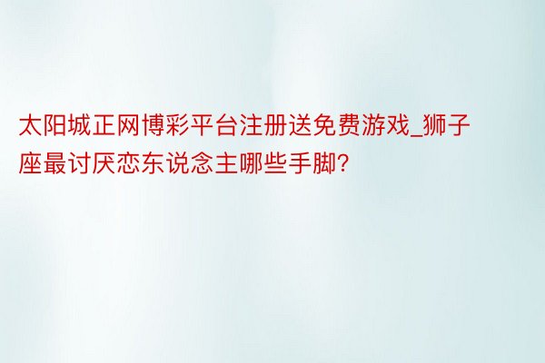 太阳城正网博彩平台注册送免费游戏_狮子座最讨厌恋东说念主哪些手脚？