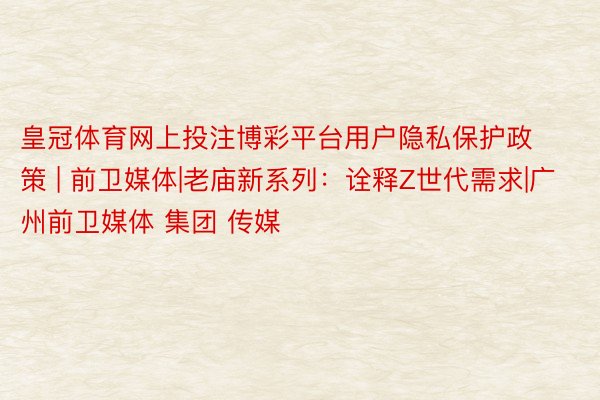 皇冠体育网上投注博彩平台用户隐私保护政策 | 前卫媒体|老庙新系列：诠释Z世代需求|广州前卫媒体 集团 传媒