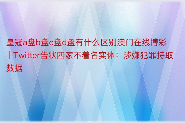 皇冠a盘b盘c盘d盘有什么区别澳门在线博彩 | Twitter告状四家不着名实体：涉嫌犯罪持取数据