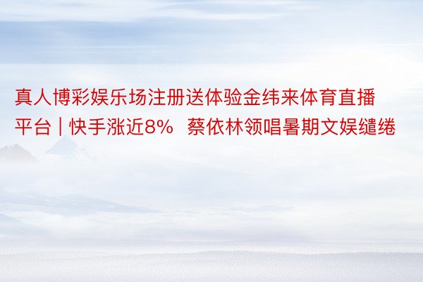 真人博彩娱乐场注册送体验金纬来体育直播平台 | 快手涨近8%  蔡依林领唱暑期文娱缱绻