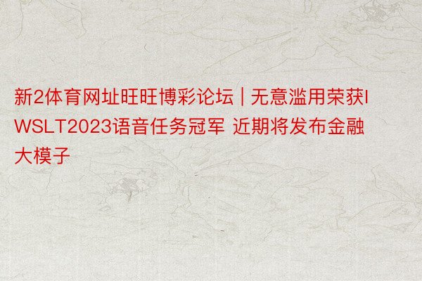 新2体育网址旺旺博彩论坛 | 无意滥用荣获IWSLT2023语音任务冠军 近期将发布金融大模子