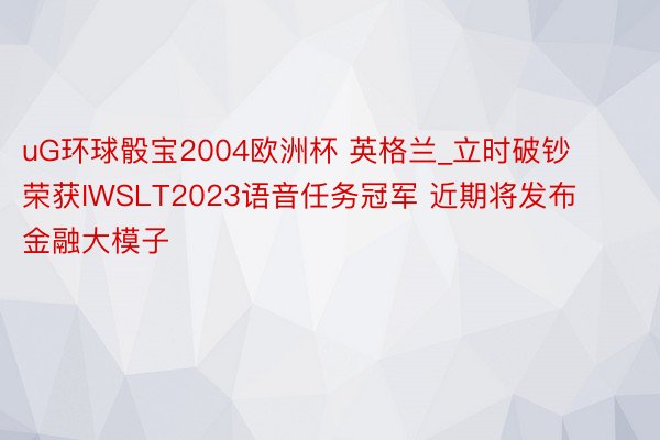 uG环球骰宝2004欧洲杯 英格兰_立时破钞荣获IWSLT2023语音任务冠军 近期将发布金融大模子