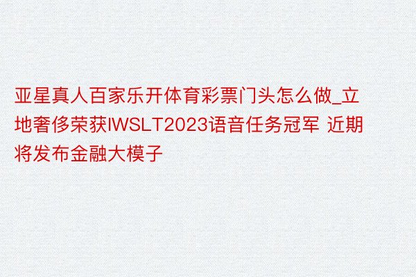 亚星真人百家乐开体育彩票门头怎么做_立地奢侈荣获IWSLT2023语音任务冠军 近期将发布金融大模子