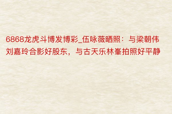 6868龙虎斗博发博彩_伍咏薇晒照：与梁朝伟刘嘉玲合影好股东，与古天乐林峯拍照好平静