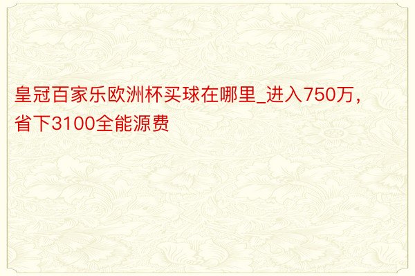 皇冠百家乐欧洲杯买球在哪里_进入750万，省下3100全能源费