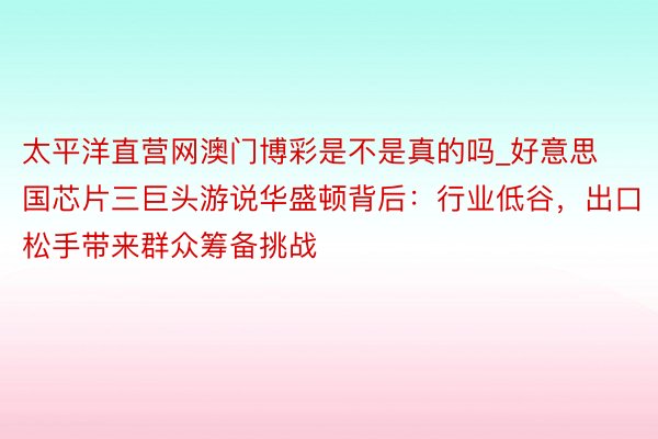 太平洋直营网澳门博彩是不是真的吗_好意思国芯片三巨头游说华盛顿背后：行业低谷，出口松手带来群众筹备挑战