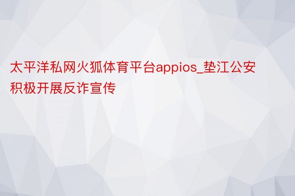 太平洋私网火狐体育平台appios_垫江公安积极开展反诈宣传