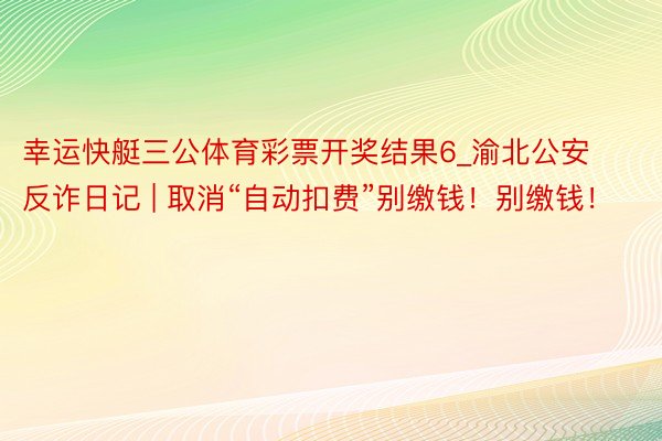 幸运快艇三公体育彩票开奖结果6_渝北公安反诈日记 | 取消“自动扣费”别缴钱！别缴钱！