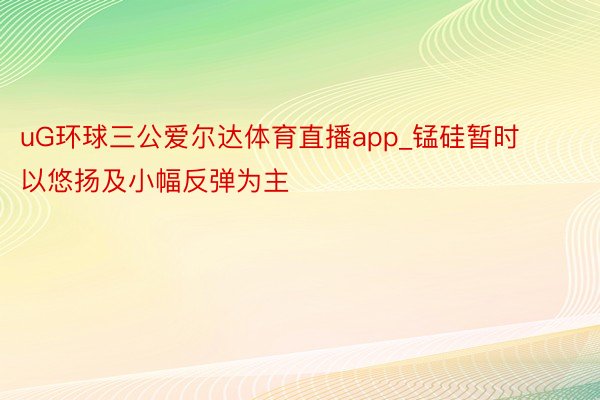 uG环球三公爱尔达体育直播app_锰硅暂时以悠扬及小幅反弹为主