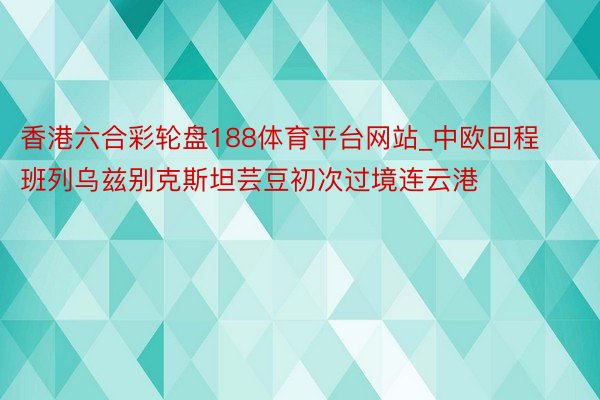 香港六合彩轮盘188体育平台网站_中欧回程班列乌兹别克斯坦芸豆初次过境连云港