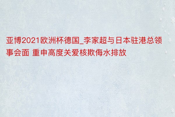 亚博2021欧洲杯德国_李家超与日本驻港总领事会面 重申高度关爱核欺侮水排放