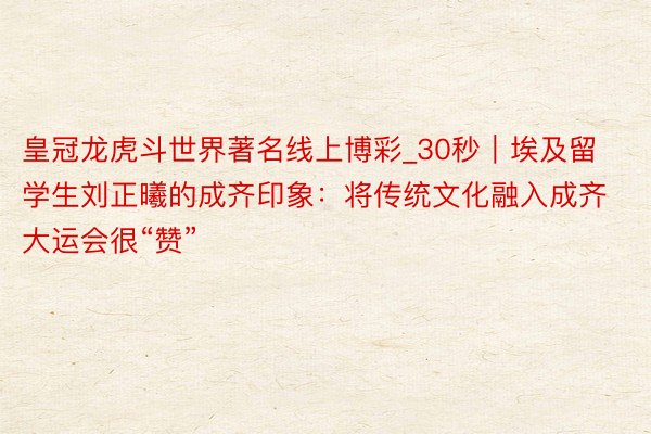 皇冠龙虎斗世界著名线上博彩_30秒｜埃及留学生刘正曦的成齐印象：将传统文化融入成齐大运会很“赞”