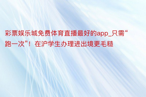 彩票娱乐城免费体育直播最好的app_只需“跑一次”！在沪学生办理进出境更毛糙