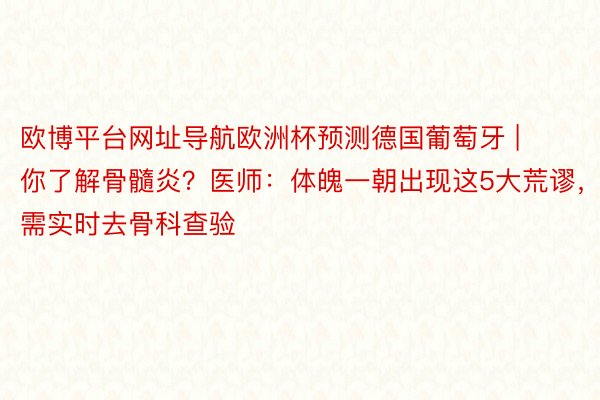 欧博平台网址导航欧洲杯预测德国葡萄牙 | 你了解骨髓炎？医师：体魄一朝出现这5大荒谬，需实时去骨科查验