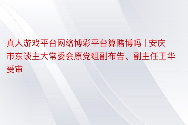 真人游戏平台网络博彩平台算赌博吗 | 安庆市东谈主大常委会原党组副布告、副主任王华受审