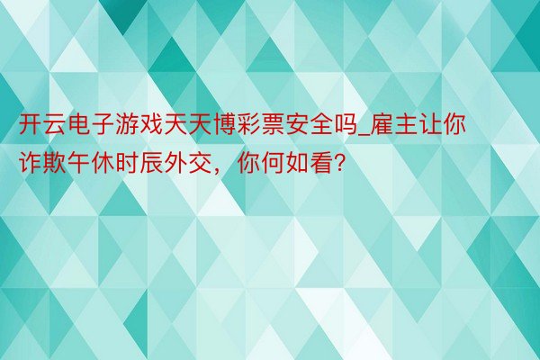 开云电子游戏天天博彩票安全吗_雇主让你诈欺午休时辰外交，你何如看？