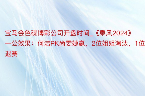 宝马会色碟博彩公司开盘时间_《乘风2024》一公效果：何洁PK尚雯婕赢，2位姐姐淘汰，1位退赛