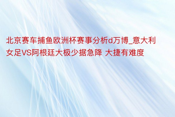 北京赛车捕鱼欧洲杯赛事分析d万博_意大利女足VS阿根廷大极少据急降 大捷有难度