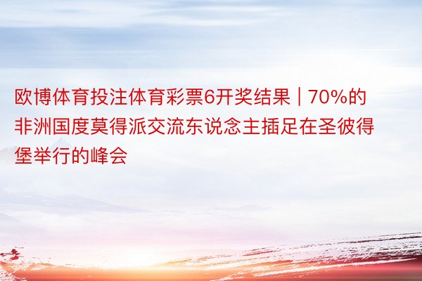 欧博体育投注体育彩票6开奖结果 | 70%的非洲国度莫得派交流东说念主插足在圣彼得堡举行的峰会