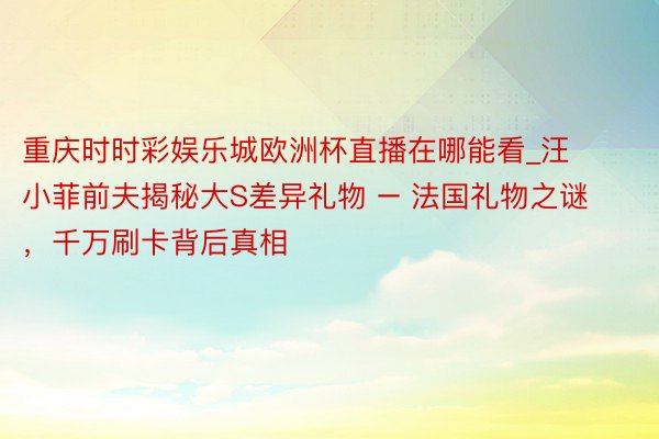 重庆时时彩娱乐城欧洲杯直播在哪能看_汪小菲前夫揭秘大S差异礼物 – 法国礼物之谜，千万刷卡背后真相