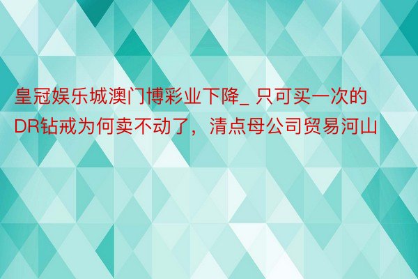 皇冠娱乐城澳门博彩业下降_ 只可买一次的DR钻戒为何卖不动了，清点母公司贸易河山