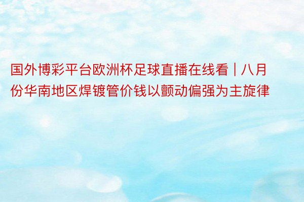 国外博彩平台欧洲杯足球直播在线看 | 八月份华南地区焊镀管价钱以颤动偏强为主旋律