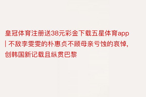 皇冠体育注册送38元彩金下载五星体育app | 不敌李雯雯的朴惠贞不顾母亲亏蚀的哀悼， 创韩国新记载且纵贯巴黎