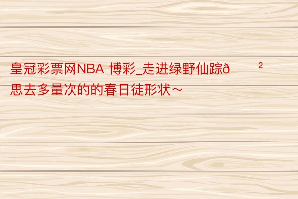 皇冠彩票网NBA 博彩_走进绿野仙踪🌲思去多量次的的春日徒形状～