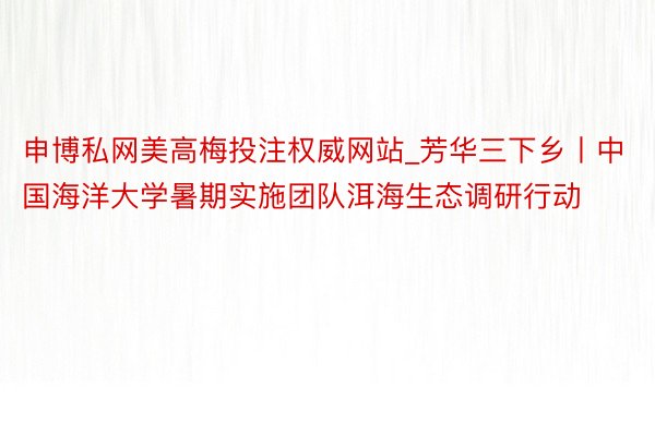 申博私网美高梅投注权威网站_芳华三下乡丨中国海洋大学暑期实施团队洱海生态调研行动