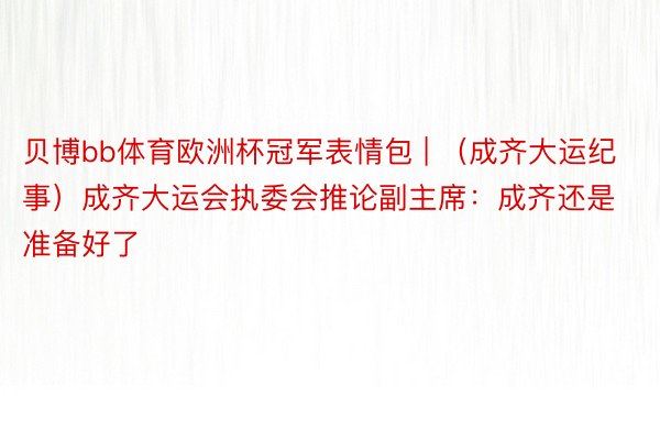 贝博bb体育欧洲杯冠军表情包 | （成齐大运纪事）成齐大运会执委会推论副主席：成齐还是准备好了