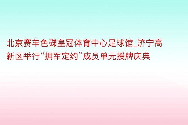 北京赛车色碟皇冠体育中心足球馆_济宁高新区举行“拥军定约”成员单元授牌庆典