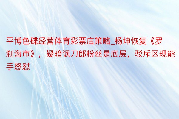 平博色碟经营体育彩票店策略_杨坤恢复《罗刹海市》，疑暗讽刀郎粉丝是底层，驳斥区现能手怒怼