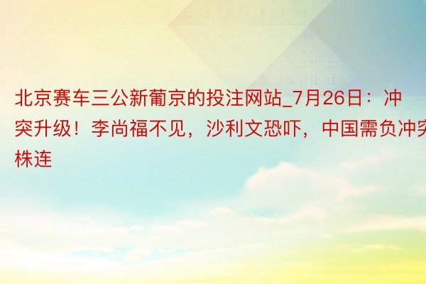 北京赛车三公新葡京的投注网站_7月26日：冲突升级！李尚福不见，沙利文恐吓，中国需负冲突株连