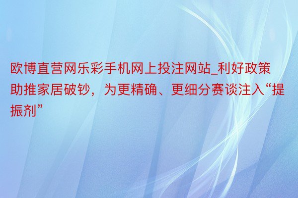 欧博直营网乐彩手机网上投注网站_利好政策助推家居破钞，为更精确、更细分赛谈注入“提振剂”