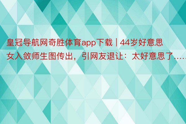 皇冠导航网奇胜体育app下载 | 44岁好意思女入敛师生图传出，引网友退让：太好意思了……