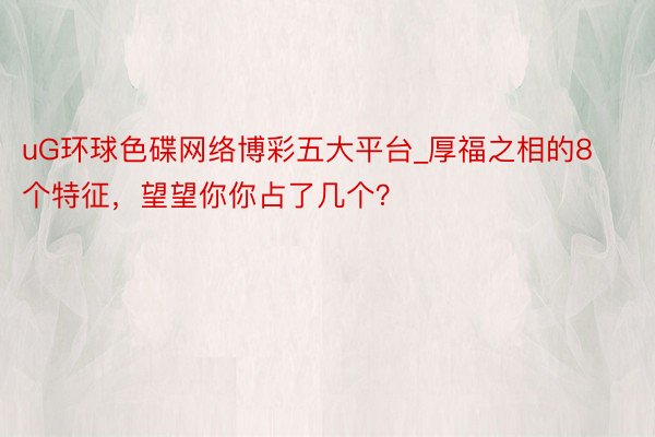 uG环球色碟网络博彩五大平台_厚福之相的8个特征，望望你你占了几个？