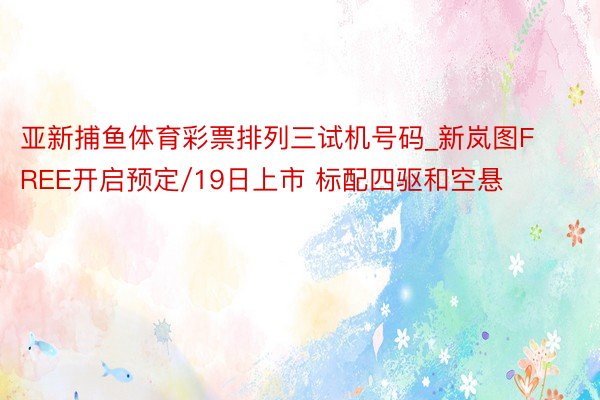 亚新捕鱼体育彩票排列三试机号码_新岚图FREE开启预定/19日上市 标配四驱和空悬