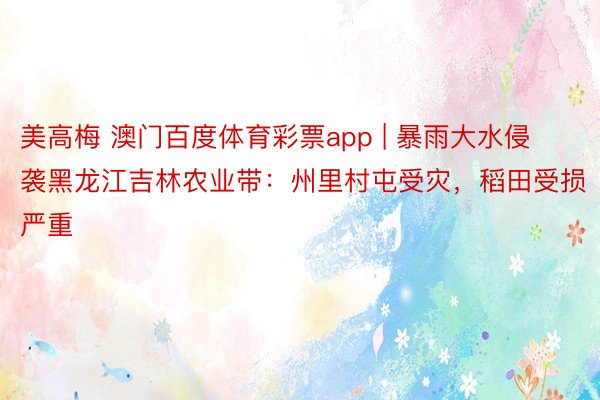 美高梅 澳门百度体育彩票app | 暴雨大水侵袭黑龙江吉林农业带：州里村屯受灾，稻田受损严重