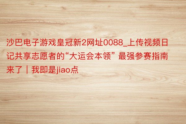 沙巴电子游戏皇冠新2网址0088_上传视频日记共享志愿者的“大运会本领” 最强参赛指南来了｜我即是jiao点