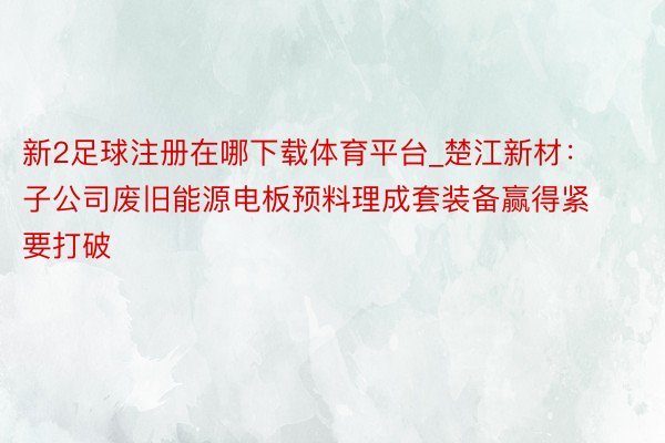 新2足球注册在哪下载体育平台_楚江新材：子公司废旧能源电板预料理成套装备赢得紧要打破