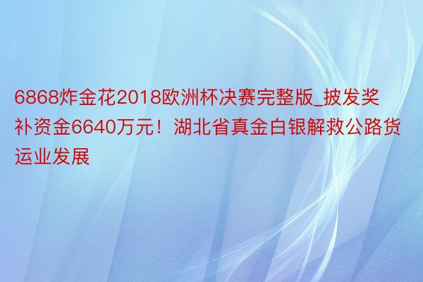 6868炸金花2018欧洲杯决赛完整版_披发奖补资金6640万元！湖北省真金白银解救公路货运业发展