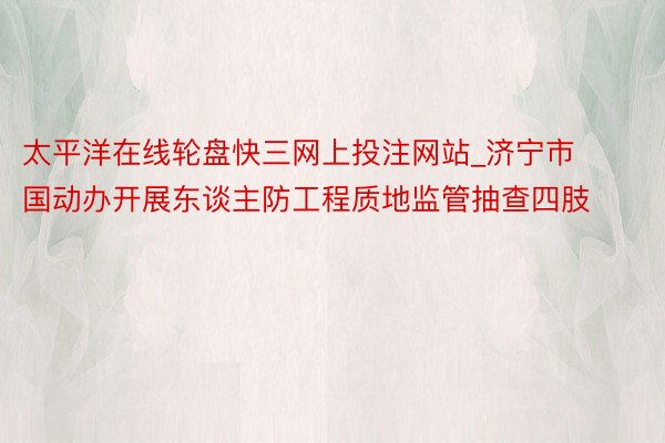 太平洋在线轮盘快三网上投注网站_济宁市国动办开展东谈主防工程质地监管抽查四肢