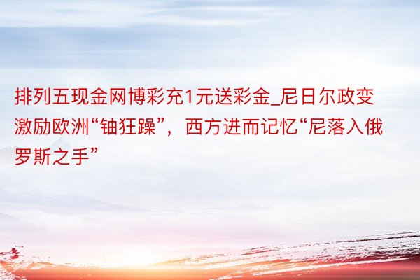 排列五现金网博彩充1元送彩金_尼日尔政变激励欧洲“铀狂躁”，西方进而记忆“尼落入俄罗斯之手”