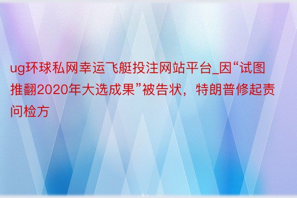 ug环球私网幸运飞艇投注网站平台_因“试图推翻2020年大选成果”被告状，特朗普修起责问检方