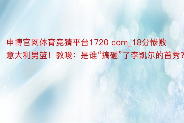 申博官网体育竞猜平台1720 com_18分惨败意大利男篮！教唆：是谁“搞砸”了李凯尔的首秀？