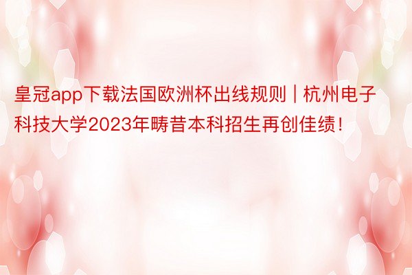 皇冠app下载法国欧洲杯出线规则 | 杭州电子科技大学2023年畴昔本科招生再创佳绩！