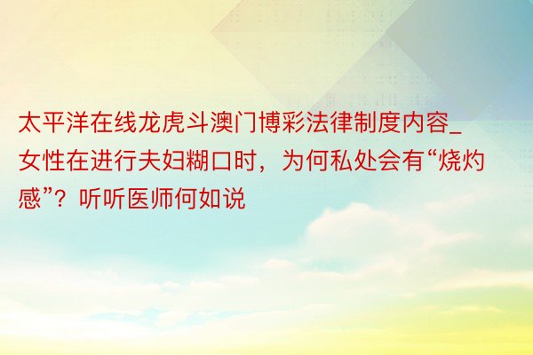 太平洋在线龙虎斗澳门博彩法律制度内容_女性在进行夫妇糊口时，为何私处会有“烧灼感”？听听医师何如说