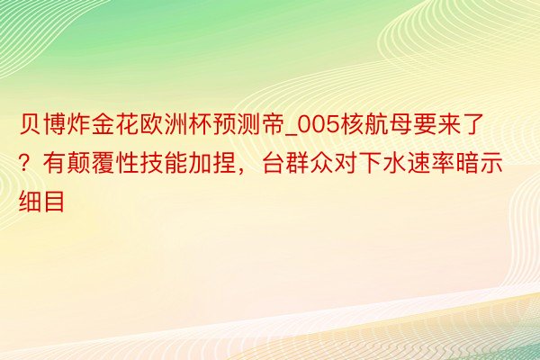 贝博炸金花欧洲杯预测帝_005核航母要来了？有颠覆性技能加捏，台群众对下水速率暗示细目